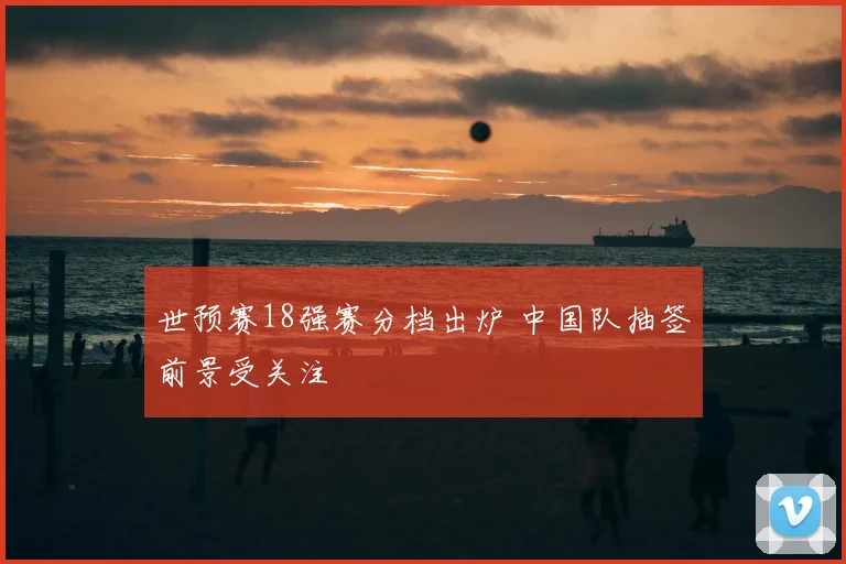 世预赛18强赛分档出炉 中国队抽签前景受关注