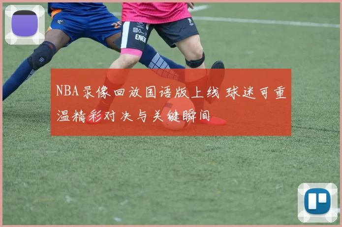 NBA录像回放国语版上线 球迷可重温精彩对决与关键瞬间