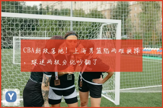 CBA新政落地！上海男篮陷两难抉择，球迷两极分化吵翻了