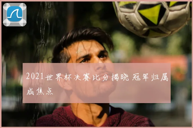 2021世界杯决赛比分揭晓 冠军归属成焦点