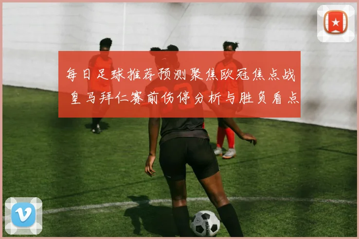 每日足球推荐预测聚焦欧冠焦点战 皇马拜仁赛前伤停分析与胜负看点