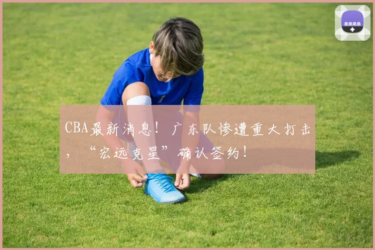 CBA最新消息！广东队惨遭重大打击，“宏远克星”确认签约！