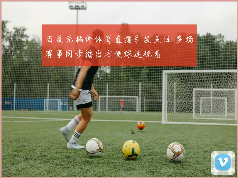 百度无插件体育直播引发关注 多场赛事同步播出方便球迷观看