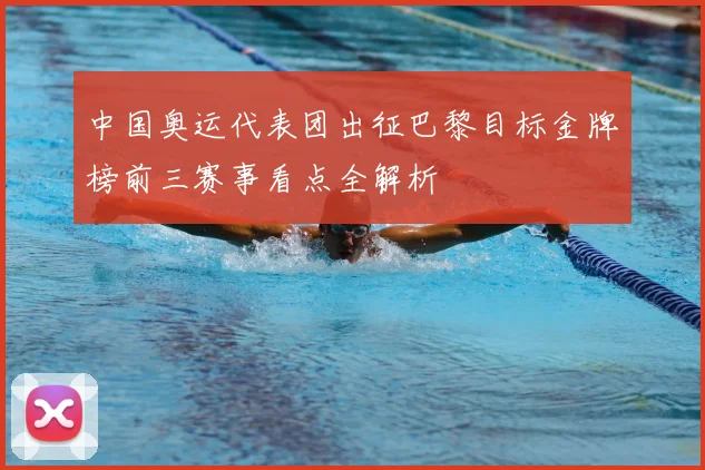 中国奥运代表团出征巴黎目标金牌榜前三赛事看点全解析