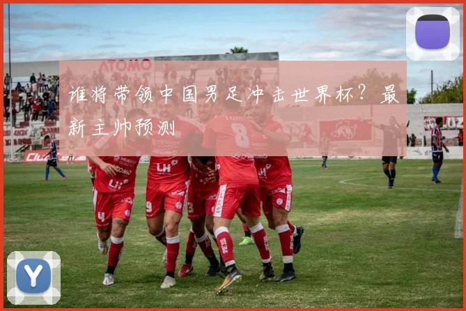 谁将带领中国男足冲击世界杯？最新主帅预测