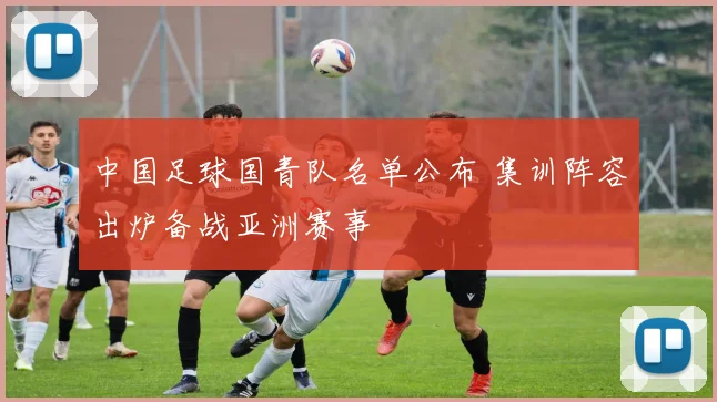 中国足球国青队名单公布 集训阵容出炉备战亚洲赛事
