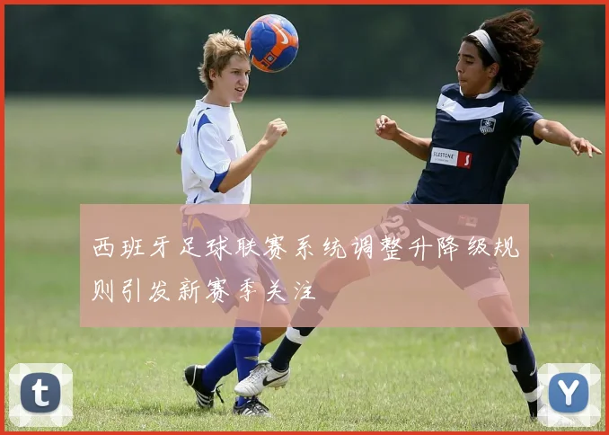 西班牙足球联赛系统调整升降级规则引发新赛季关注