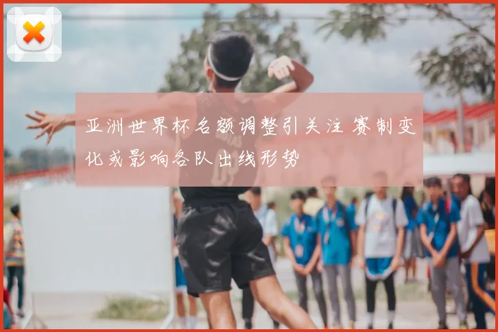 亚洲世界杯名额调整引关注 赛制变化或影响各队出线形势