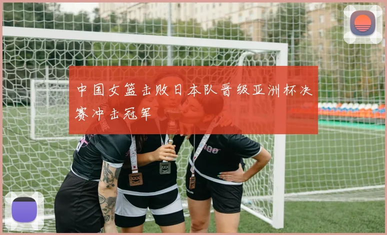 中国女篮击败日本队晋级亚洲杯决赛冲击冠军