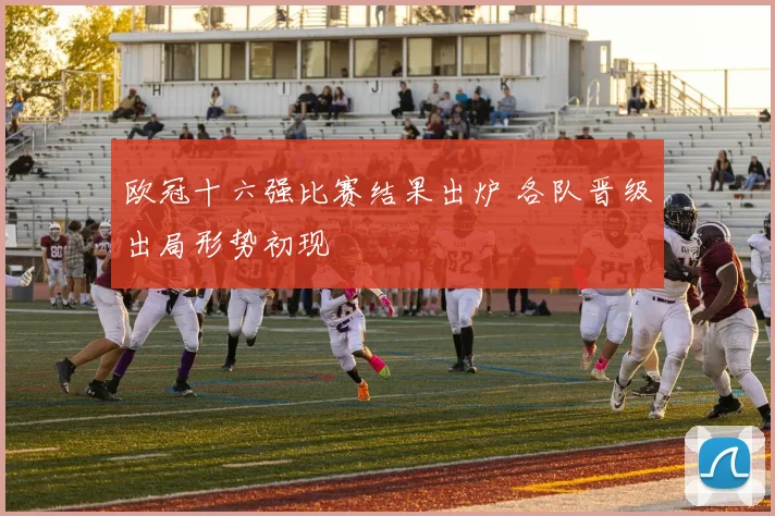欧冠十六强比赛结果出炉 各队晋级出局形势初现