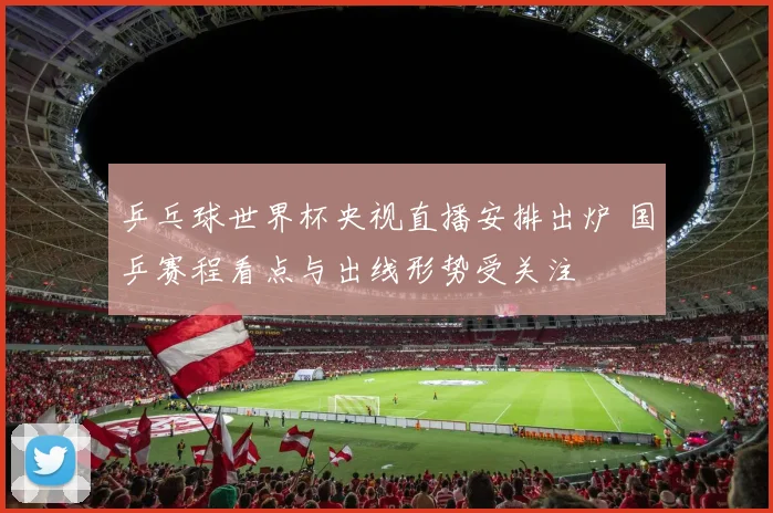 乒乓球世界杯央视直播安排出炉 国乒赛程看点与出线形势受关注