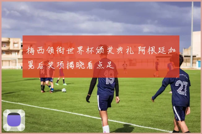 梅西领衔世界杯颁奖典礼 阿根廷加冕后奖项揭晓看点足
