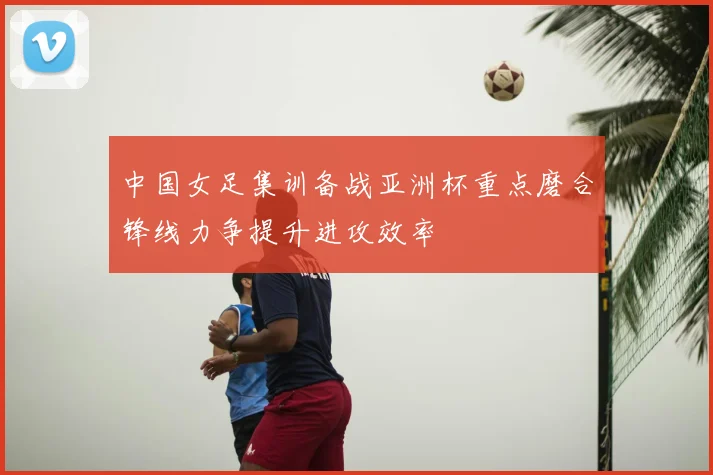 中国女足集训备战亚洲杯重点磨合锋线力争提升进攻效率