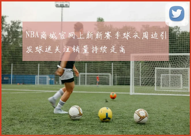 NBA商城官网上新新赛季球衣周边引发球迷关注销量持续走高