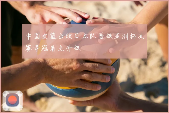 中国女篮击败日本队晋级亚洲杯决赛争冠看点升级